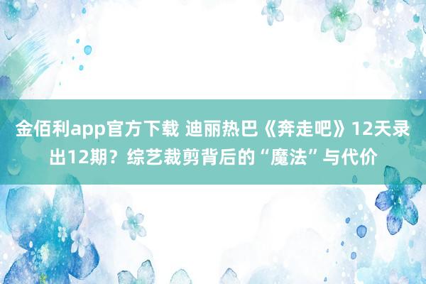 金佰利app官方下载 迪丽热巴《奔走吧》12天录出12期？综艺裁剪背后的“魔法”与代价