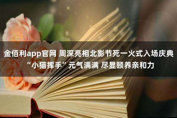 金佰利app官网 周深亮相北影节死一火式入场庆典 “小猫挥手”元气满满 尽显颐养亲和力