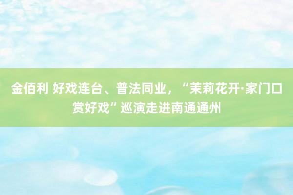 金佰利 好戏连台、普法同业，“茉莉花开·家门口赏好戏”巡演走进南通通州