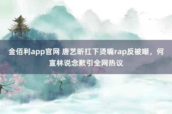 金佰利app官网 唐艺昕扛下烫嘴rap反被嘲，何宣林说念歉引全网热议