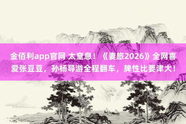 金佰利app官网 太窒息！《妻旅2026》全网喜爱张豆豆，孙杨导游全程翻车，脾性比要津大！
