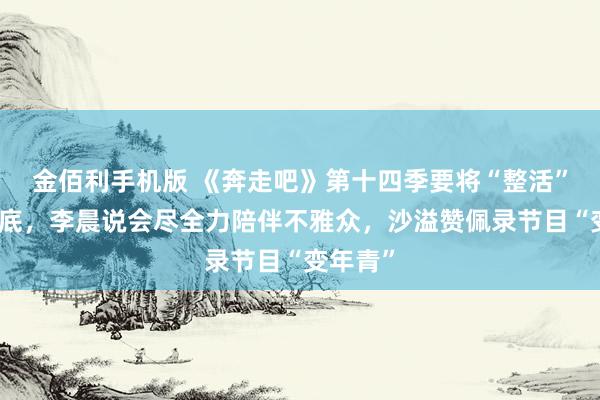 金佰利手机版 《奔走吧》第十四季要将“整活”进行到底，李晨说会尽全力陪伴不雅众，沙溢赞佩录节目“变年青”