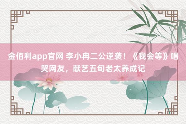 金佰利app官网 李小冉二公逆袭！《我会等》唱哭网友，献艺五旬老太养成记