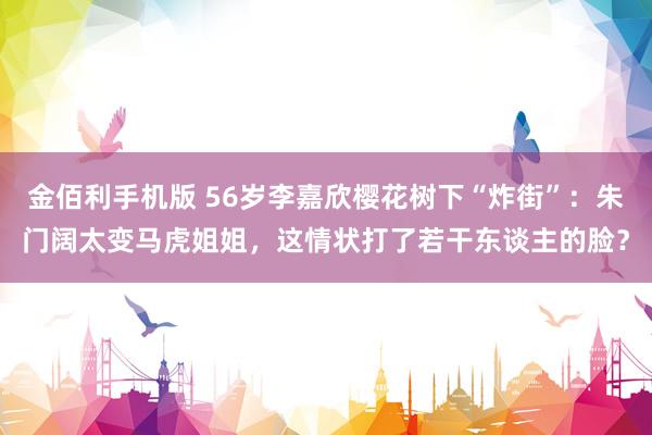 金佰利手机版 56岁李嘉欣樱花树下“炸街”：朱门阔太变马虎姐姐，这情状打了若干东谈主的脸？