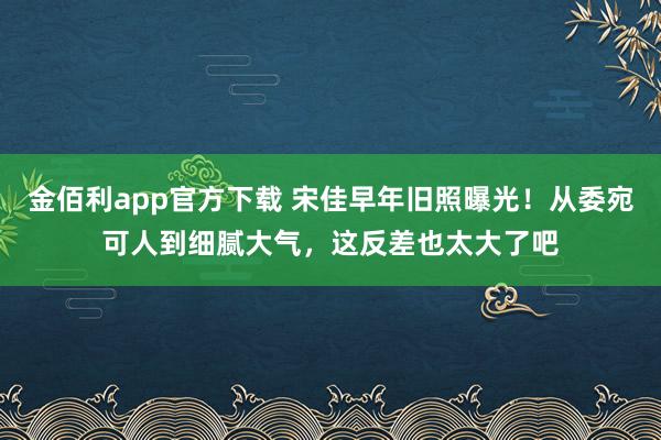 金佰利app官方下载 宋佳早年旧照曝光！从委宛可人到细腻大气，这反差也太大了吧