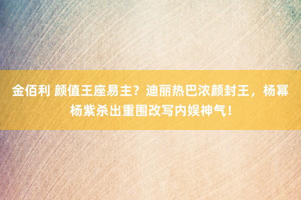 金佰利 颜值王座易主？迪丽热巴浓颜封王，杨幂杨紫杀出重围改写内娱神气！
