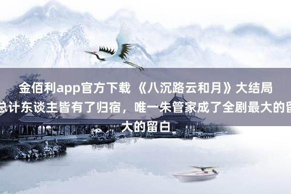 金佰利app官方下载 《八沉路云和月》大结局：总计东谈主皆有了归宿，唯一朱管家成了全剧最大的留白