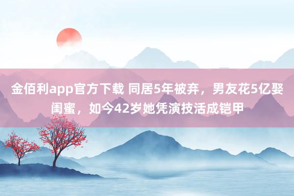 金佰利app官方下载 同居5年被弃，男友花5亿娶闺蜜，如今42岁她凭演技活成铠甲