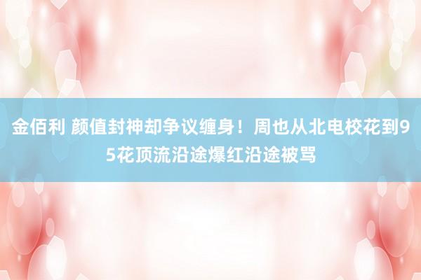 金佰利 颜值封神却争议缠身！周也从北电校花到95花顶流沿途爆红沿途被骂