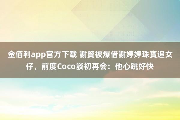 金佰利app官方下载 謝賢被爆借謝婷婷珠寶追女仔，前度Coco談初再会：他心跳好快