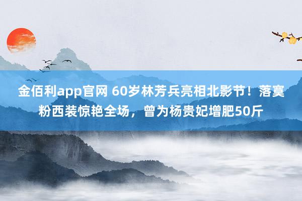 金佰利app官网 60岁林芳兵亮相北影节！落寞粉西装惊艳全场，曾为杨贵妃增肥50斤