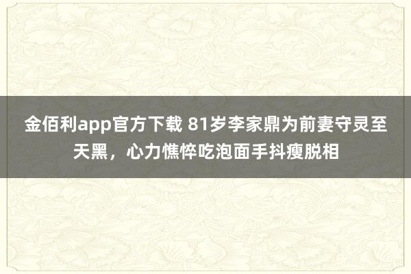 金佰利app官方下载 81岁李家鼎为前妻守灵至天黑，心力憔悴吃泡面手抖瘦脱相