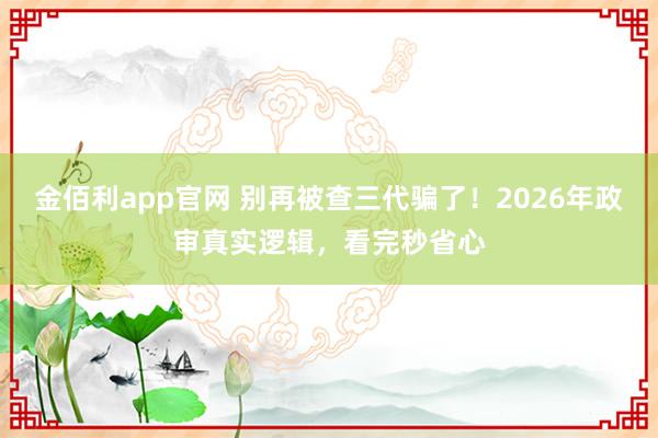 金佰利app官网 别再被查三代骗了！2026年政审真实逻辑，看完秒省心