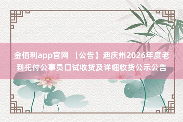 金佰利app官网 【公告】迪庆州2026年度老到托付公事员口试收货及详细收货公示公告