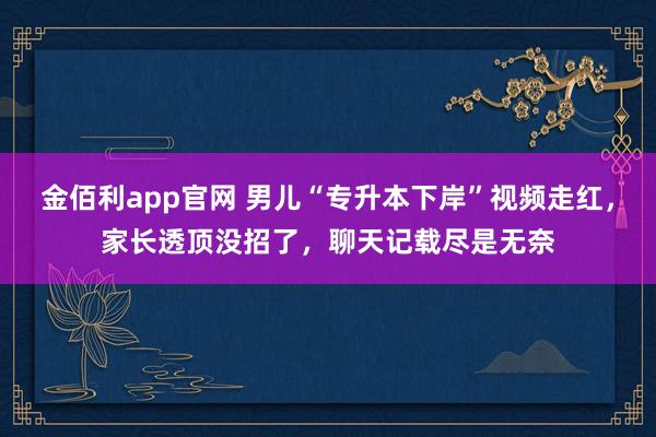 金佰利app官网 男儿“专升本下岸”视频走红，家长透顶没招了，聊天记载尽是无奈
