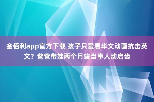 金佰利app官方下载 孩子只爱看华文动画抗击英文？爸爸带娃两个月竣当事人动启齿