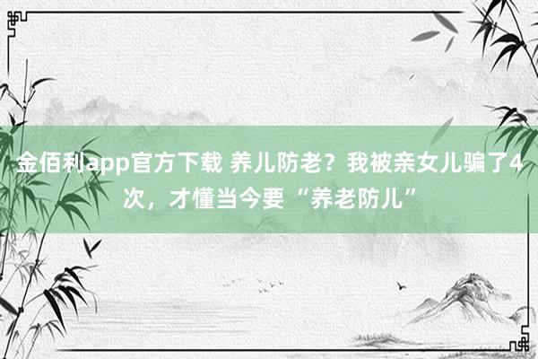 金佰利app官方下载 养儿防老？我被亲女儿骗了4次，才懂当今要 “养老防儿”