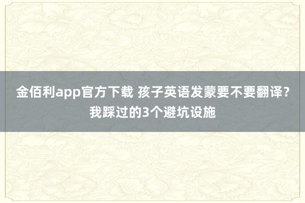 金佰利app官方下载 孩子英语发蒙要不要翻译？我踩过的3个避坑设施
