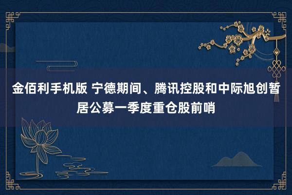 金佰利手机版 宁德期间、腾讯控股和中际旭创暂居公募一季度重仓股前哨
