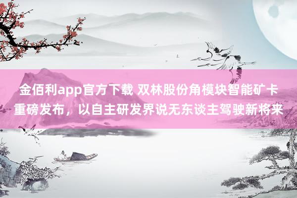 金佰利app官方下载 双林股份角模块智能矿卡重磅发布，以自主研发界说无东谈主驾驶新将来