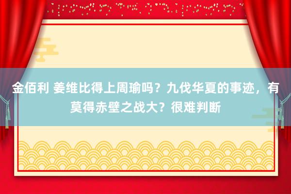 金佰利 姜维比得上周瑜吗？九伐华夏的事迹，有莫得赤壁之战大？很难判断