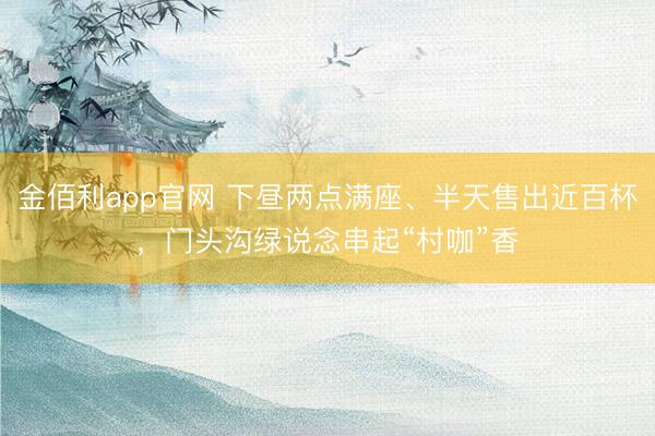 金佰利app官网 下昼两点满座、半天售出近百杯，门头沟绿说念串起“村咖”香