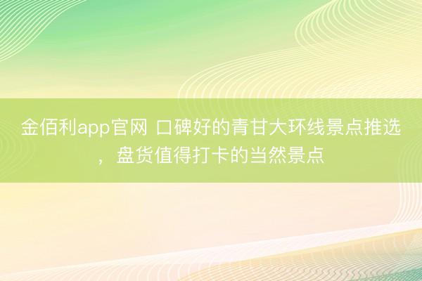 金佰利app官网 口碑好的青甘大环线景点推选，盘货值得打卡的当然景点