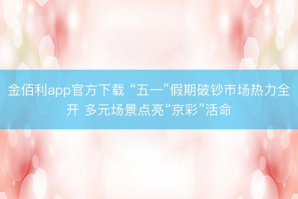 金佰利app官方下载 “五一”假期破钞市场热力全开 多元场景点亮“京彩”活命