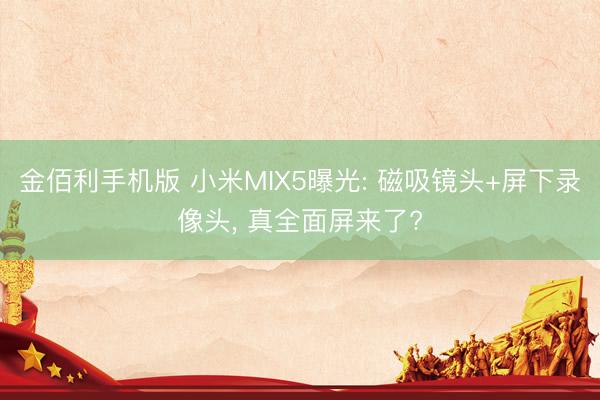 金佰利手机版 小米MIX5曝光: 磁吸镜头+屏下录像头， 真全面屏来了?