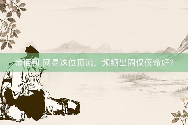 金佰利 网易这位顶流，频频出圈仅仅命好？