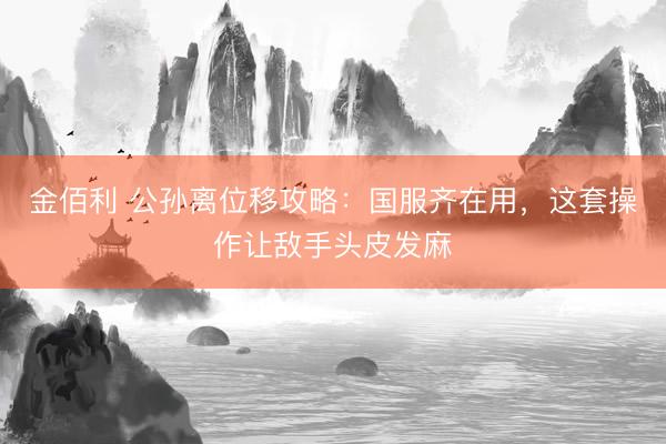 金佰利 公孙离位移攻略：国服齐在用，这套操作让敌手头皮发麻