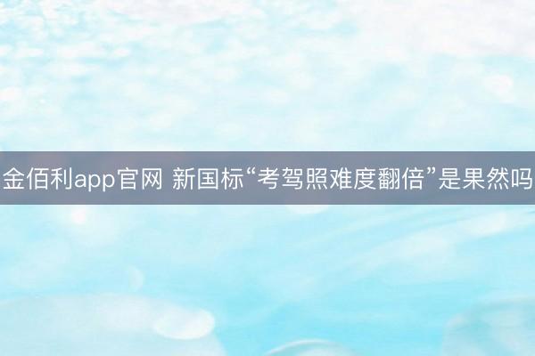 金佰利app官网 新国标“考驾照难度翻倍”是果然吗