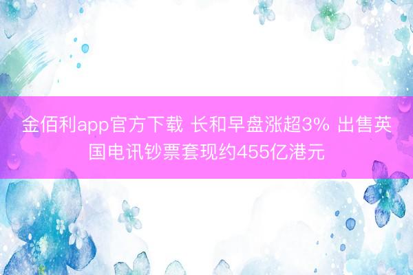 金佰利app官方下载 长和早盘涨超3% 出售英国电讯钞票套现约455亿港元
