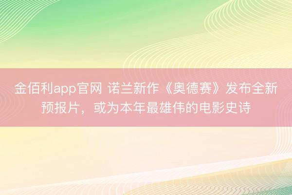 金佰利app官网 诺兰新作《奥德赛》发布全新预报片，或为本年最雄伟的电影史诗