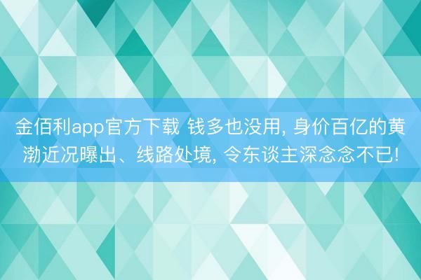 金佰利app官方下载 钱多也没用， 身价百亿的黄渤近况曝出、线路处境， 令东谈主深念念不已!
