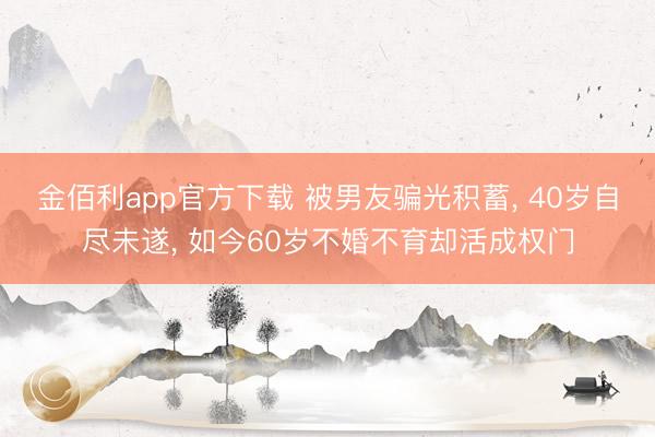 金佰利app官方下载 被男友骗光积蓄， 40岁自尽未遂， 如今60岁不婚不育却活成权门